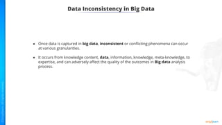 Data Inconsistency in Big Data
● Once data is captured in big data, inconsistent or conﬂicting phenomena can occur
at various granularities.
● It occurs from knowledge content, data, information, knowledge, meta-knowledge, to
expertise, and can adversely aﬀect the quality of the outcomes in Big data analysis
process.
 