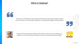 What Is Hadoop?
Hadoop is a framework that allows distributed processing of large datasets
across clusters of commodity computers using simple programming models.
Doug Cutting discovered Hadoop and named it after his son’s yellow toy
elephant. It is inspired by the technical document published by Google.
 