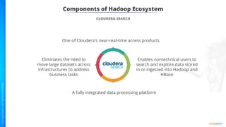 Components of Hadoop Ecosystem
CLOUDERA SEARCH
One of Cloudera's near-real-time access products
Enables nontechnical users to
search and explore data stored
in or ingested into Hadoop and
HBase
Eliminates the need to
move large datasets across
infrastructures to address
business tasks
A fully integrated data processing platform
 