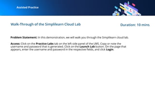 Walk-Through of the Simplilearn Cloud Lab Duration: 10 mins
Problem Statement: In this demonstration, we will walk you through the Simplilearn cloud lab.
Access: Click on the Practice Labs tab on the left side panel of the LMS. Copy or note the
username and password that is generated. Click on the Launch Lab button. On the page that
appears, enter the username and password in the respective ﬁelds, and click Login.
 