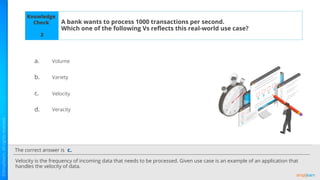 The correct answer is
a.
b.
c.
d.
Knowledge
Check A bank wants to process 1000 transactions per second.
Which one of the following Vs reﬂects this real-world use case?
Velocity is the frequency of incoming data that needs to be processed. Given use case is an example of an application that
handles the velocity of data.
c.
2
Volume
Variety
Velocity
Veracity
 