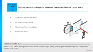 The correct answer is
a.
b.
c.
d.
Knowledge
Check
Why has popularity of big data increased tremendously in the recent years?
Unstructured data is growing at astronomical rates, contributing to the big data deluge that's sweeping across enterprise data
storage environments.
a.
3
Due to increased volume of data
Big data is an open source
Abundance of unstructured data
None of the above
 