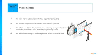 Knowledge
Check
a.
b.
c.
d.
What is Hadoop?
4
It is an in-memory tool used in Mahout algorithm computing.
It is a computing framework used for resource management.
It is a framework that allows distributed processing of large datasets across clusters of
commodity computers using a simple programming model.
It is a search and analytics tool that provides access to analyze data.
 