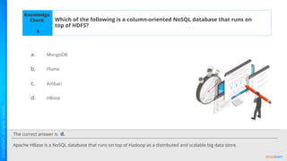 The correct answer is
a.
b.
c.
d.
Knowledge
Check Which of the following is a column-oriented NoSQL database that runs on
top of HDFS?
Apache HBase is a NoSQL database that runs on top of Hadoop as a distributed and scalable big data store.
d.
5
MongoDB
Flume
Ambari
HBase
 
