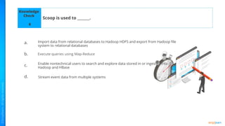Knowledge
Check
a.
b.
c.
d.
Scoop is used to _______.
6
Execute queries using Map-Reduce
Stream event data from multiple systems
Enable nontechnical users to search and explore data stored in or ingested into
Hadoop and HBase
Import data from relational databases to Hadoop HDFS and export from Hadoop ﬁle
system to relational databases
 