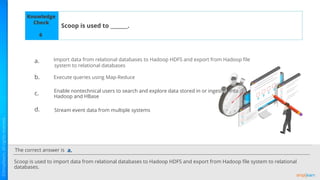 The correct answer is
a.
b.
c.
d.
Knowledge
Check
Scoop is used to _______.
Scoop is used to import data from relational databases to Hadoop HDFS and export from Hadoop ﬁle system to relational
databases.
a.
6
Import data from relational databases to Hadoop HDFS and export from Hadoop ﬁle
system to relational databases
Execute queries using Map-Reduce
Enable nontechnical users to search and explore data stored in or ingested into
Hadoop and HBase
Stream event data from multiple systems
 