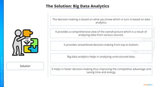 The Solution: Big Data Analytics
Solution
The decision-making is based on what you know which in turn is based on data
analytics.
It provides a comprehensive view of the overall picture which is a result of
analyzing data from various sources.
It provides streamlined decision-making from top to bottom.
Big data analytics helps in analyzing unstructured data.
It helps in faster decision-making thus improving the competitive advantage and
saving time and energy.
 