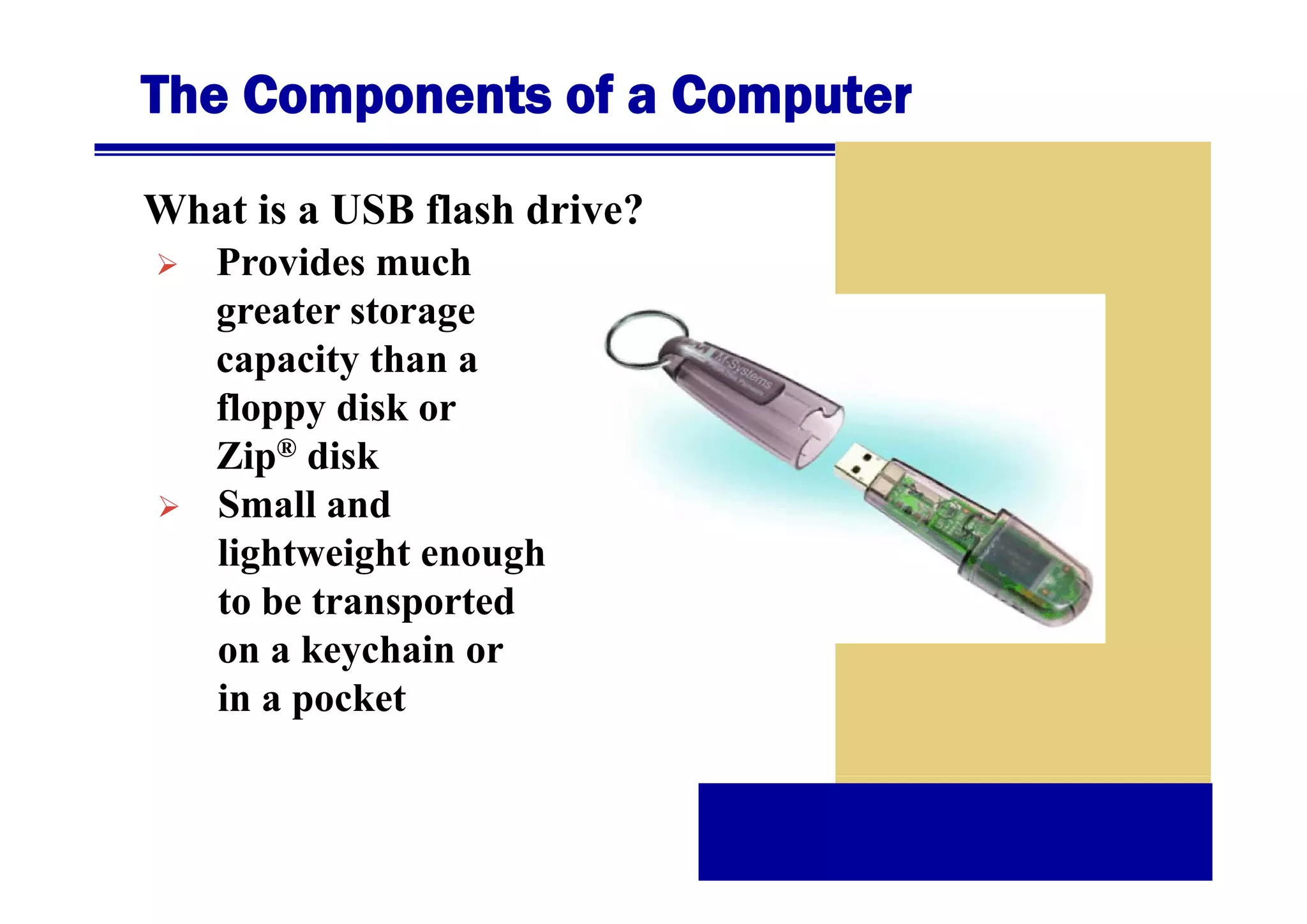 The Components of a Computer
What is a USB flash drive?
Provides
P id much
h
greater storage
capacity than a
floppy disk or
Zip® disk
Small and
lightweight enough
g
g
g
to be transported
on a keychain or
in a pocket

 