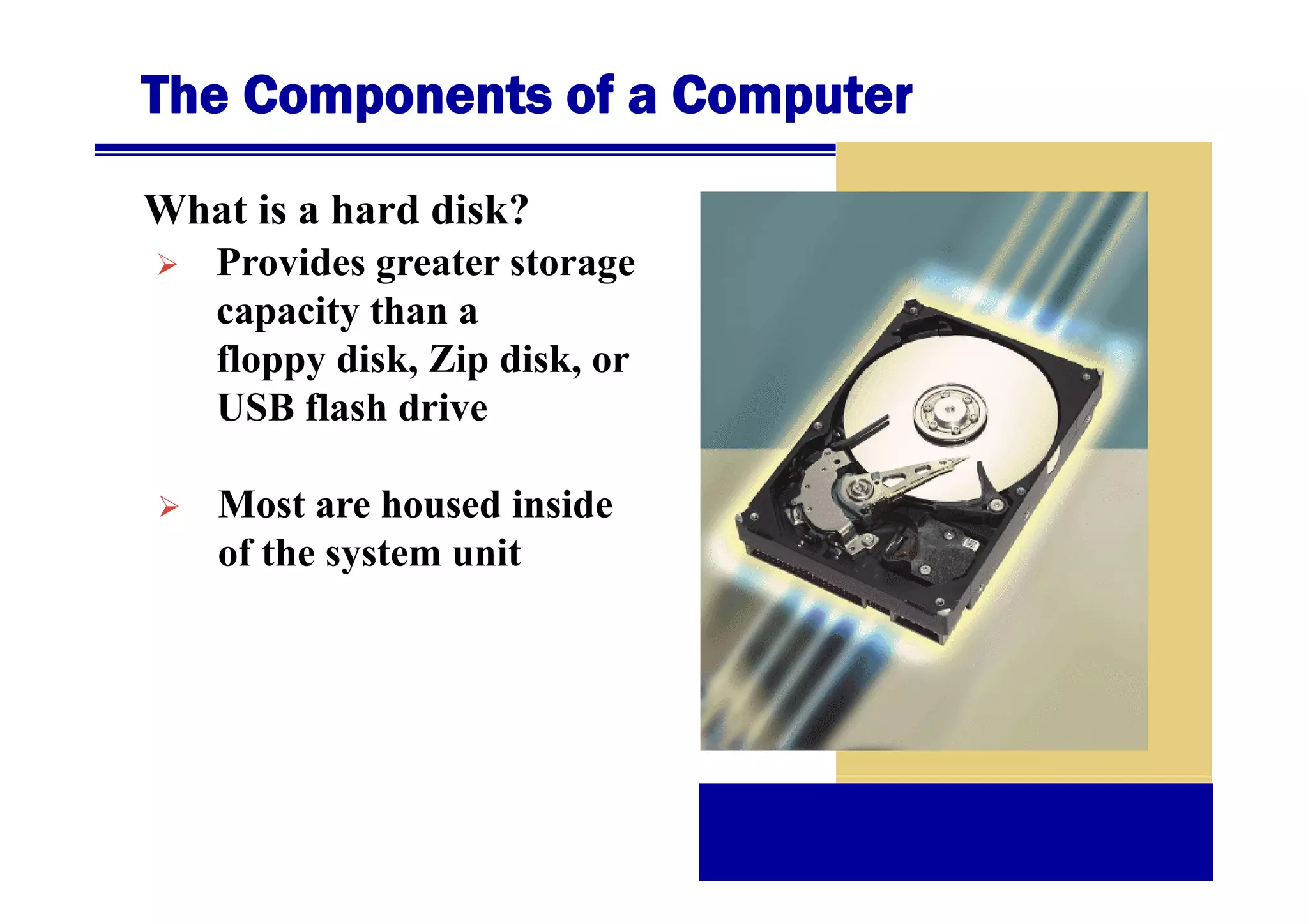The Components of a Computer
What is a hard disk?
Provides
P id greater storage
t
t
capacity than a
floppy disk Zip disk, or
disk,
disk
USB flash drive
Most are housed inside
of the system unit
y

 