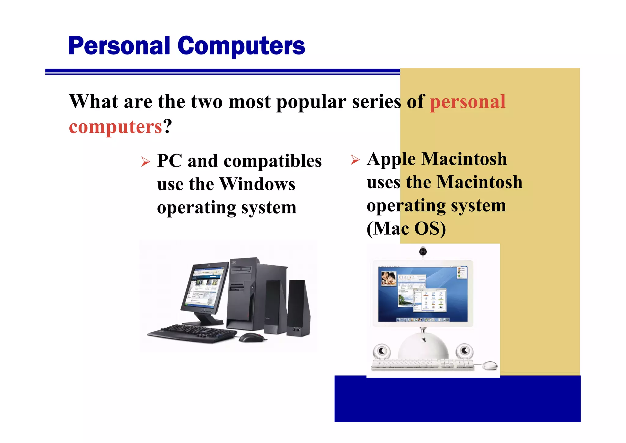 Personal Computers
What are the two most popular series of personal
computers?
t ?
PC and compatibles
use the Windows
operating system

Apple Macintosh
uses the Macintosh
operating system
(Mac OS)

 