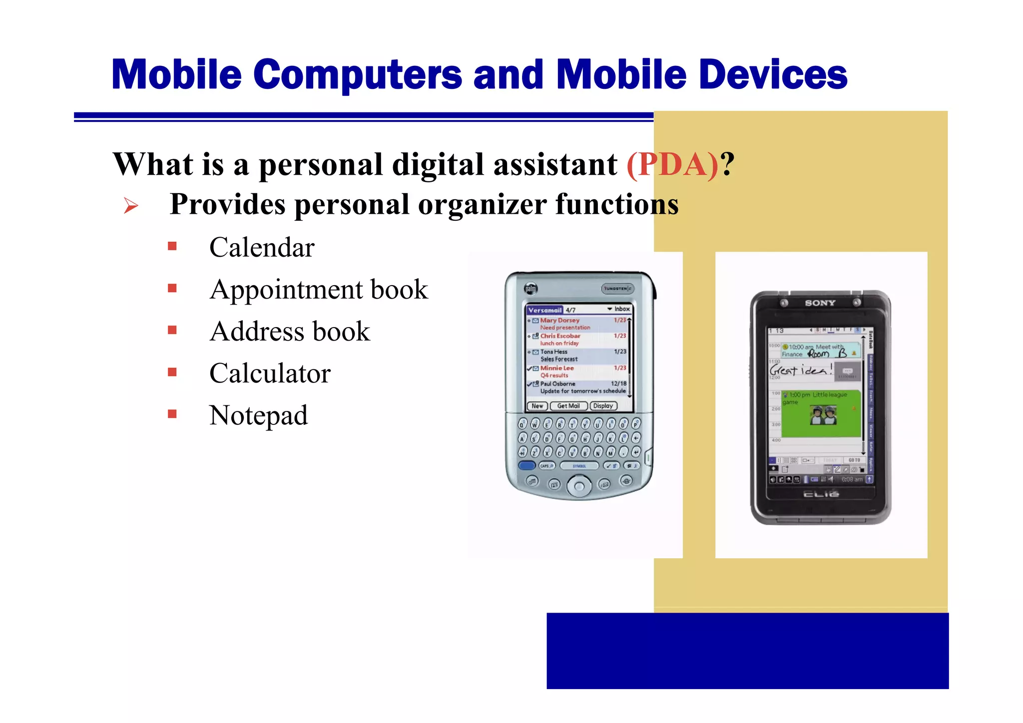 Mobile Computers and Mobile Devices
What is a personal digital assistant (PDA)?
Provides
P id personal organizer functions
l
i
f
ti
Calendar
Appointment b k
A
i
book
Address book
Calculator
Notepad

 