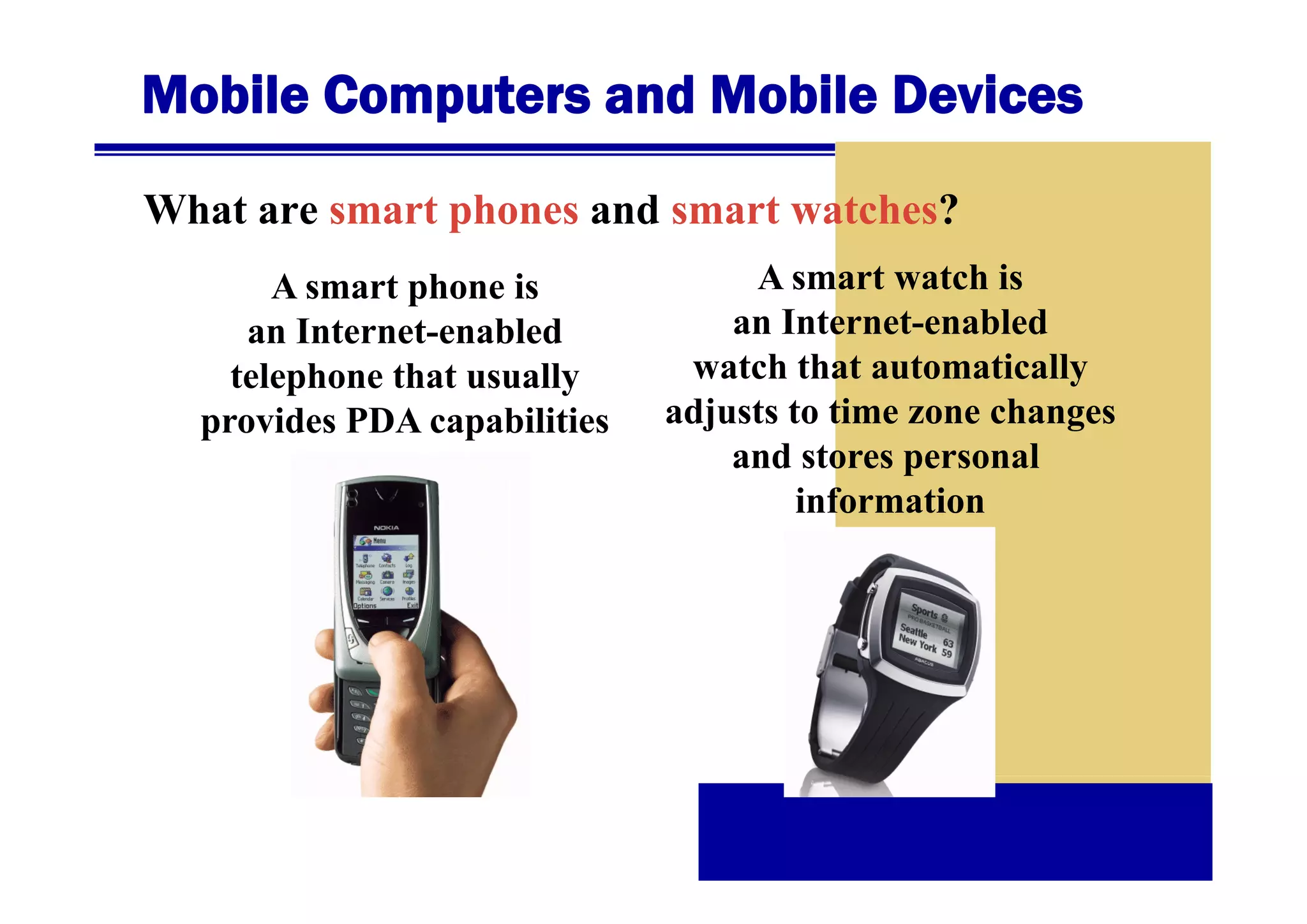 Mobile Computers and Mobile Devices
What are smart phones and smart watches?
A smart phone is
an Internet-enabled
telephone that usually
provides PDA capabilities

A smart watch is
an Internet-enabled
watch th t automatically
t h that t
ti ll
adjusts to time zone changes
and stores personal
information

 