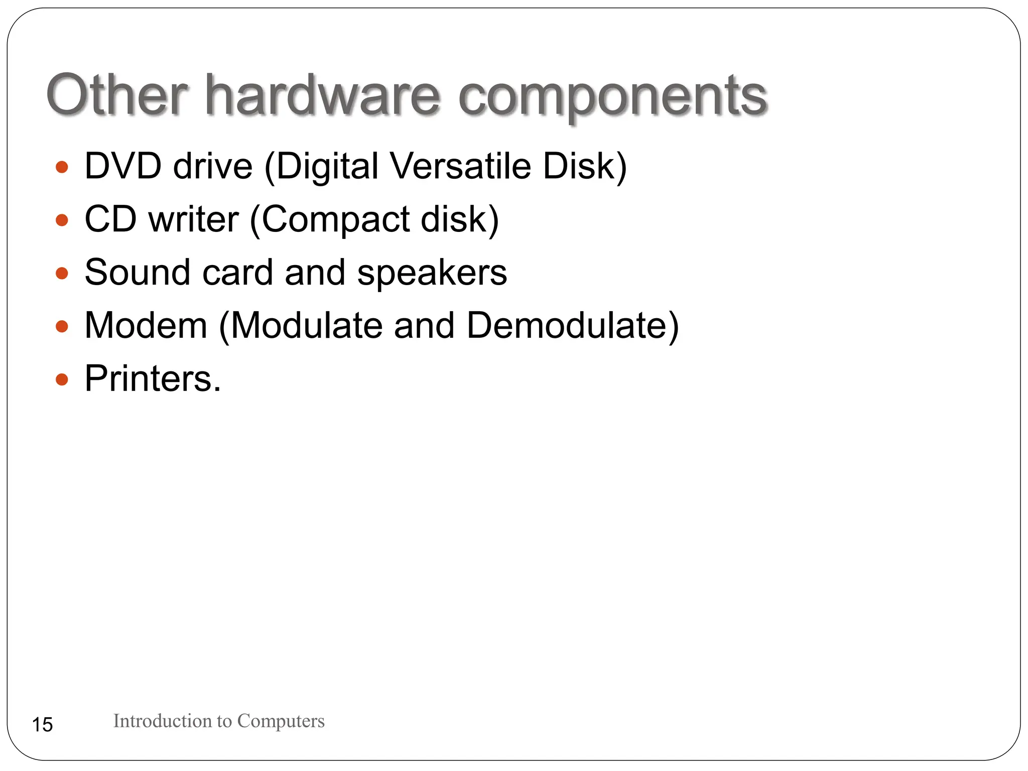 Other hardware components
 DVD drive (Digital Versatile Disk)
 CD writer (Compact disk)
 Sound card and speakers
 Modem (Modulate and Demodulate)
 Printers.
Introduction to Computers
15
 