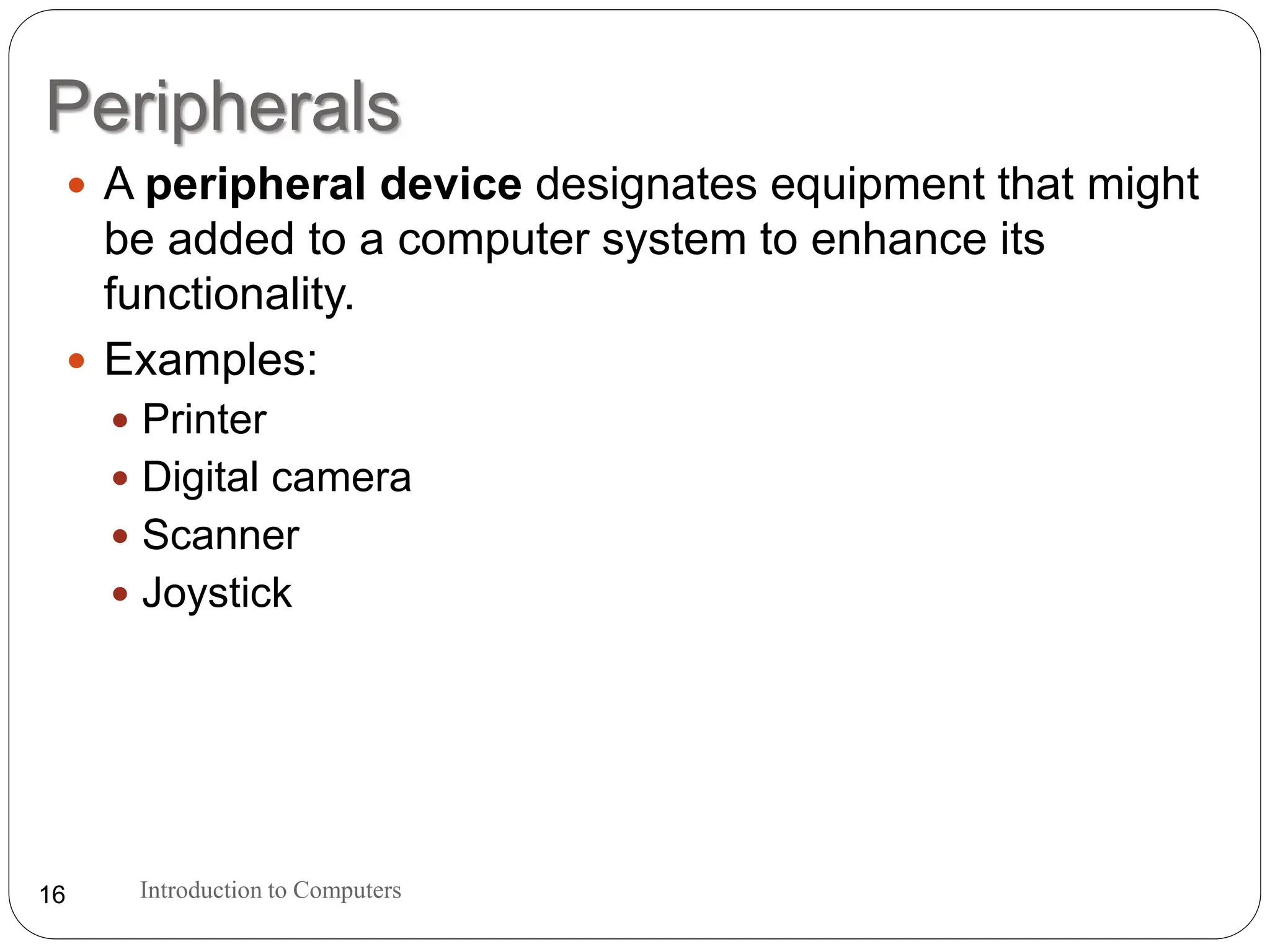Peripherals
Introduction to Computers
16
 A peripheral device designates equipment that might
be added to a computer system to enhance its
functionality.
 Examples:
 Printer
 Digital camera
 Scanner
 Joystick
 