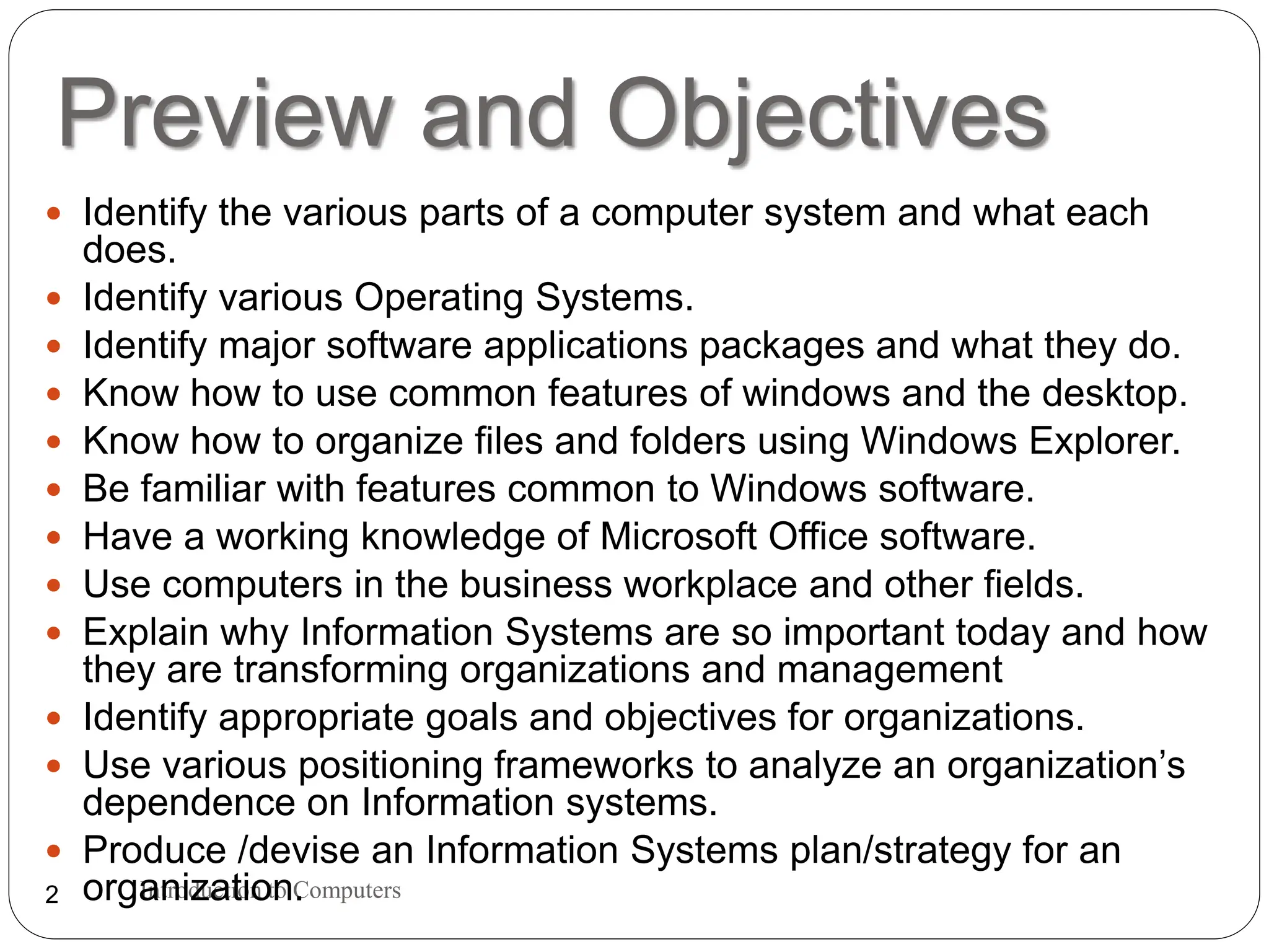 Preview and Objectives
Introduction to Computers
2
 Identify the various parts of a computer system and what each
does.
 Identify various Operating Systems.
 Identify major software applications packages and what they do.
 Know how to use common features of windows and the desktop.
 Know how to organize files and folders using Windows Explorer.
 Be familiar with features common to Windows software.
 Have a working knowledge of Microsoft Office software.
 Use computers in the business workplace and other fields.
 Explain why Information Systems are so important today and how
they are transforming organizations and management
 Identify appropriate goals and objectives for organizations.
 Use various positioning frameworks to analyze an organization’s
dependence on Information systems.
 Produce /devise an Information Systems plan/strategy for an
organization.
 
