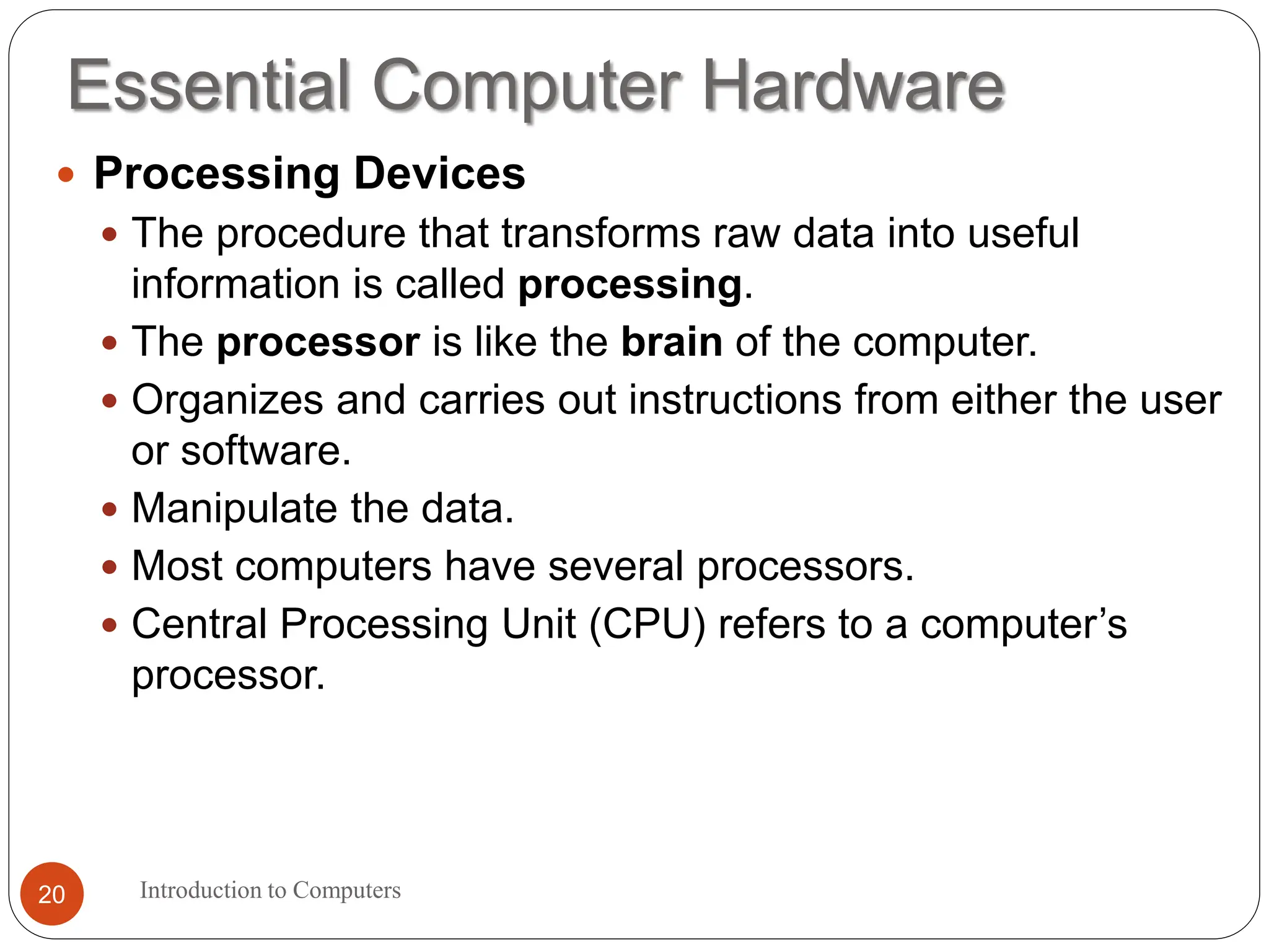 Essential Computer Hardware
Introduction to Computers
20
 Processing Devices
 The procedure that transforms raw data into useful
information is called processing.
 The processor is like the brain of the computer.
 Organizes and carries out instructions from either the user
or software.
 Manipulate the data.
 Most computers have several processors.
 Central Processing Unit (CPU) refers to a computer’s
processor.
 