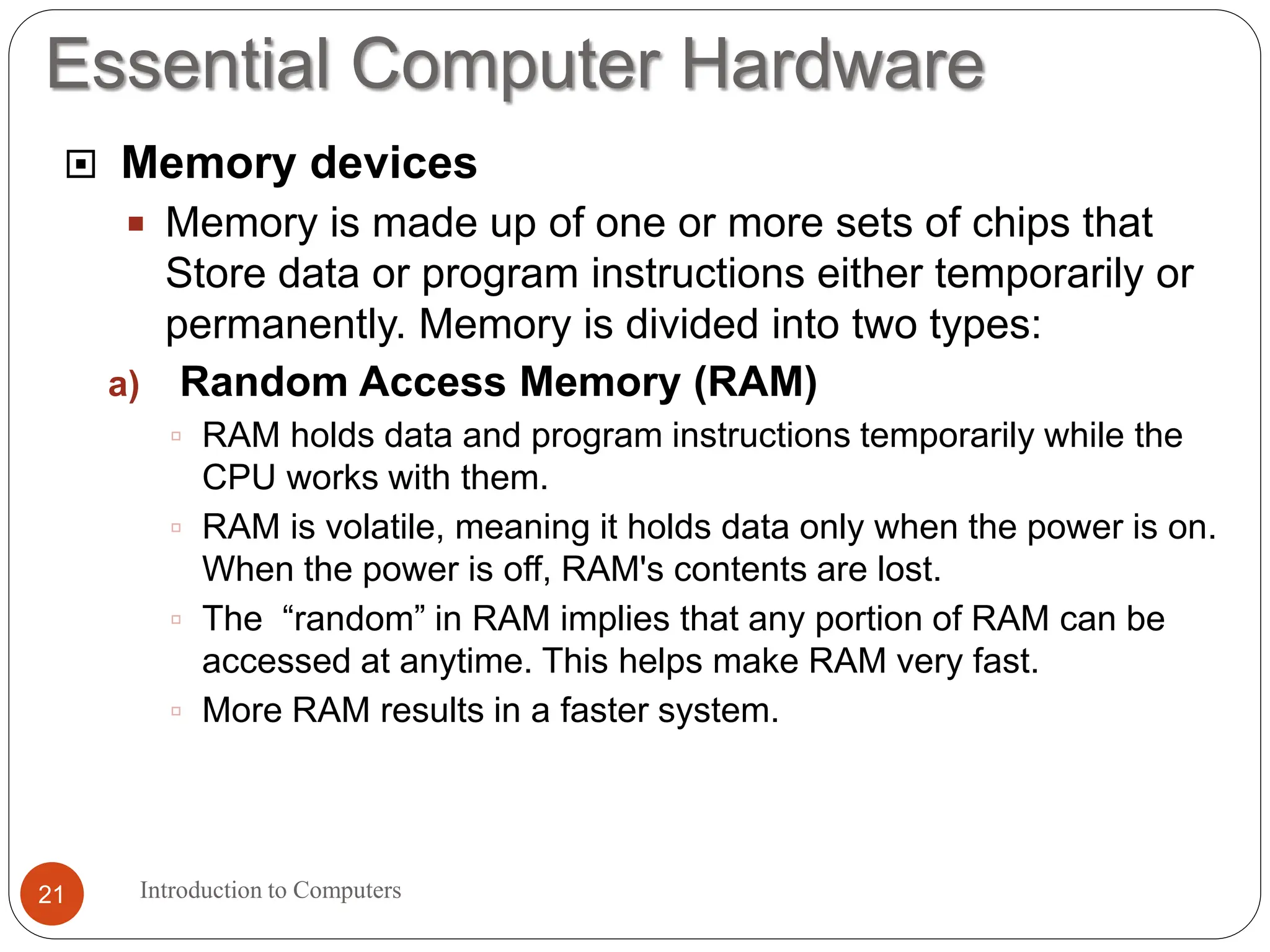 Essential Computer Hardware
Introduction to Computers
21
 Memory devices
 Memory is made up of one or more sets of chips that
Store data or program instructions either temporarily or
permanently. Memory is divided into two types:
a) Random Access Memory (RAM)
 RAM holds data and program instructions temporarily while the
CPU works with them.
 RAM is volatile, meaning it holds data only when the power is on.
When the power is off, RAM's contents are lost.
 The “random” in RAM implies that any portion of RAM can be
accessed at anytime. This helps make RAM very fast.
 More RAM results in a faster system.
 