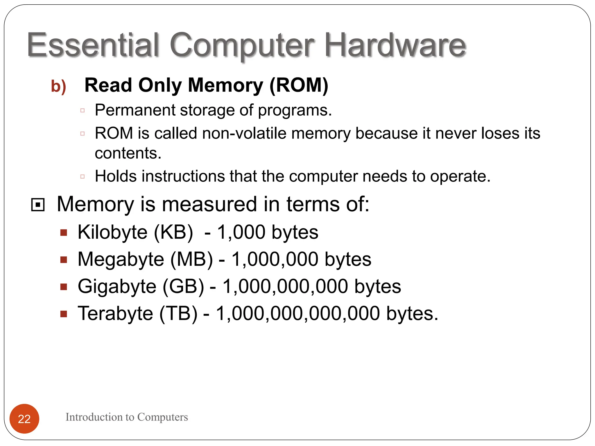 Essential Computer Hardware
Introduction to Computers
22
b) Read Only Memory (ROM)
 Permanent storage of programs.
 ROM is called non-volatile memory because it never loses its
contents.
 Holds instructions that the computer needs to operate.
 Memory is measured in terms of:
 Kilobyte (KB) - 1,000 bytes
 Megabyte (MB) - 1,000,000 bytes
 Gigabyte (GB) - 1,000,000,000 bytes
 Terabyte (TB) - 1,000,000,000,000 bytes.
 
