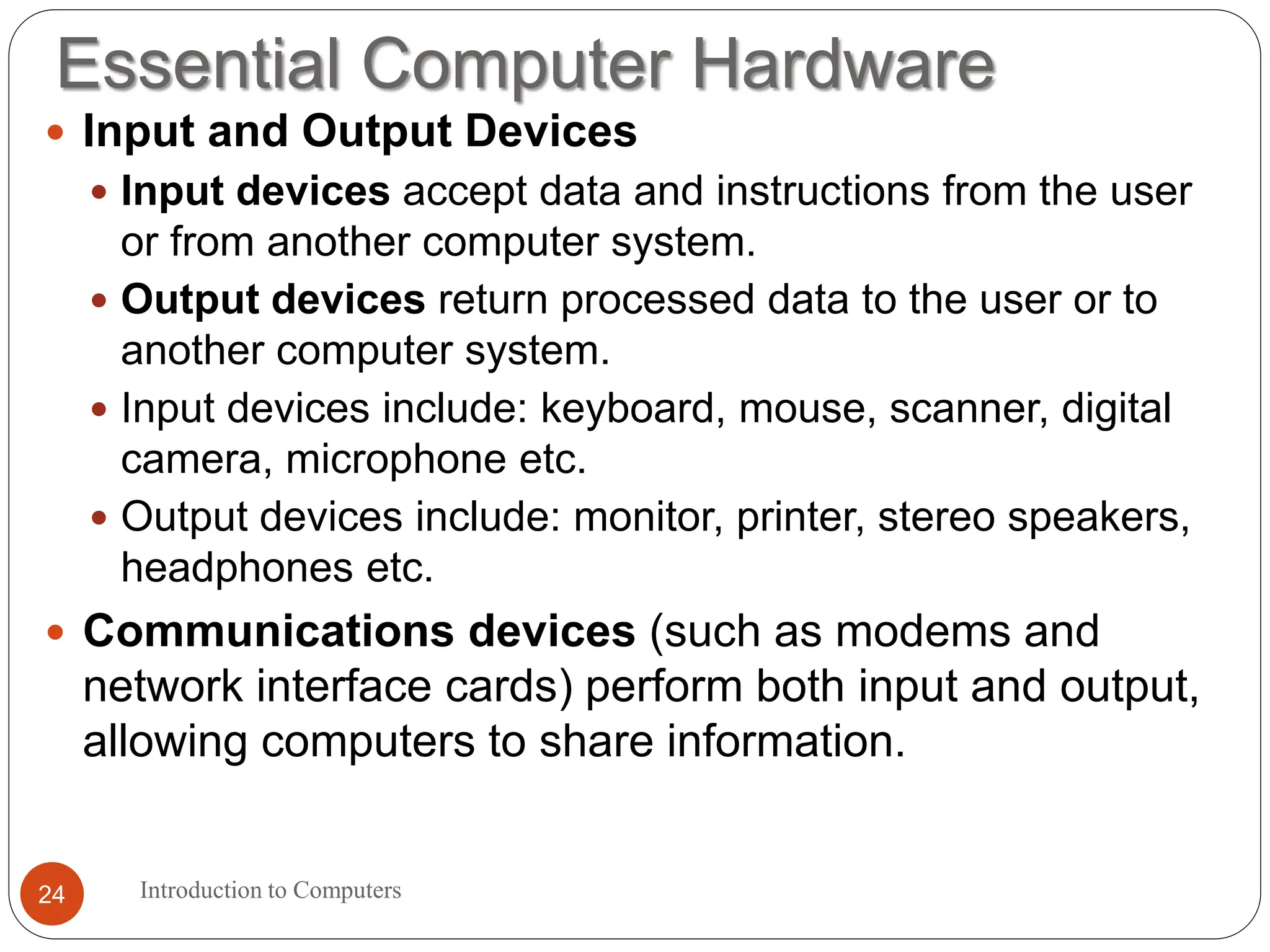 Essential Computer Hardware
Introduction to Computers
24
 Input and Output Devices
 Input devices accept data and instructions from the user
or from another computer system.
 Output devices return processed data to the user or to
another computer system.
 Input devices include: keyboard, mouse, scanner, digital
camera, microphone etc.
 Output devices include: monitor, printer, stereo speakers,
headphones etc.
 Communications devices (such as modems and
network interface cards) perform both input and output,
allowing computers to share information.
 