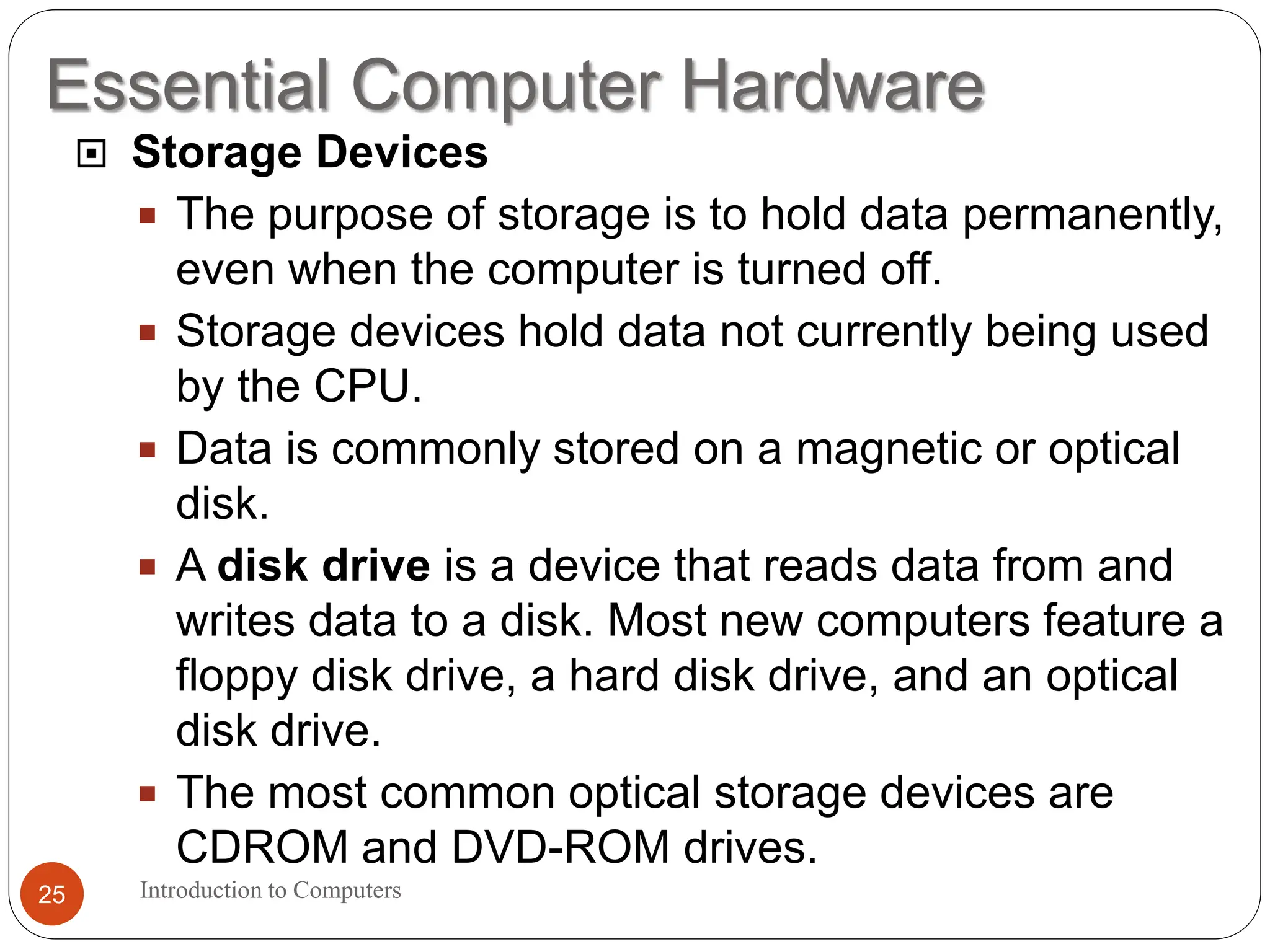 Essential Computer Hardware
Introduction to Computers
25
 Storage Devices
 The purpose of storage is to hold data permanently,
even when the computer is turned off.
 Storage devices hold data not currently being used
by the CPU.
 Data is commonly stored on a magnetic or optical
disk.
 A disk drive is a device that reads data from and
writes data to a disk. Most new computers feature a
floppy disk drive, a hard disk drive, and an optical
disk drive.
 The most common optical storage devices are
CDROM and DVD-ROM drives.
 