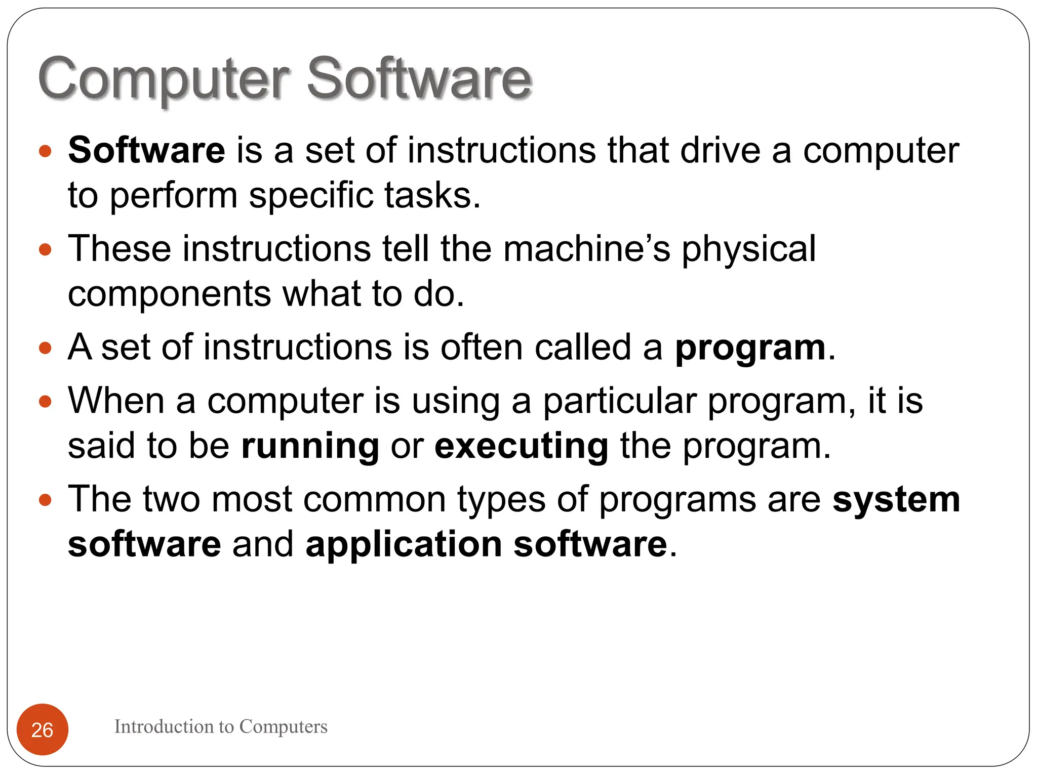 Computer Software
Introduction to Computers
26
 Software is a set of instructions that drive a computer
to perform specific tasks.
 These instructions tell the machine’s physical
components what to do.
 A set of instructions is often called a program.
 When a computer is using a particular program, it is
said to be running or executing the program.
 The two most common types of programs are system
software and application software.
 