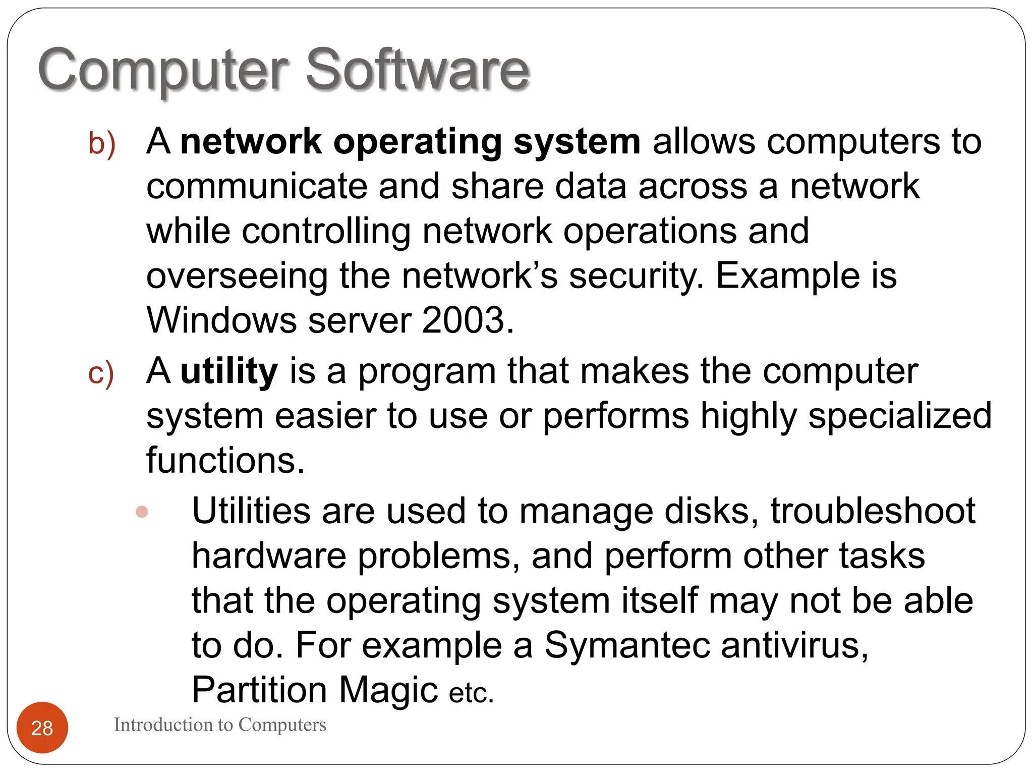 Computer Software
Introduction to Computers
28
b) A network operating system allows computers to
communicate and share data across a network
while controlling network operations and
overseeing the network’s security. Example is
Windows server 2003.
c) A utility is a program that makes the computer
system easier to use or performs highly specialized
functions.
 Utilities are used to manage disks, troubleshoot
hardware problems, and perform other tasks
that the operating system itself may not be able
to do. For example a Symantec antivirus,
Partition Magic etc.
 