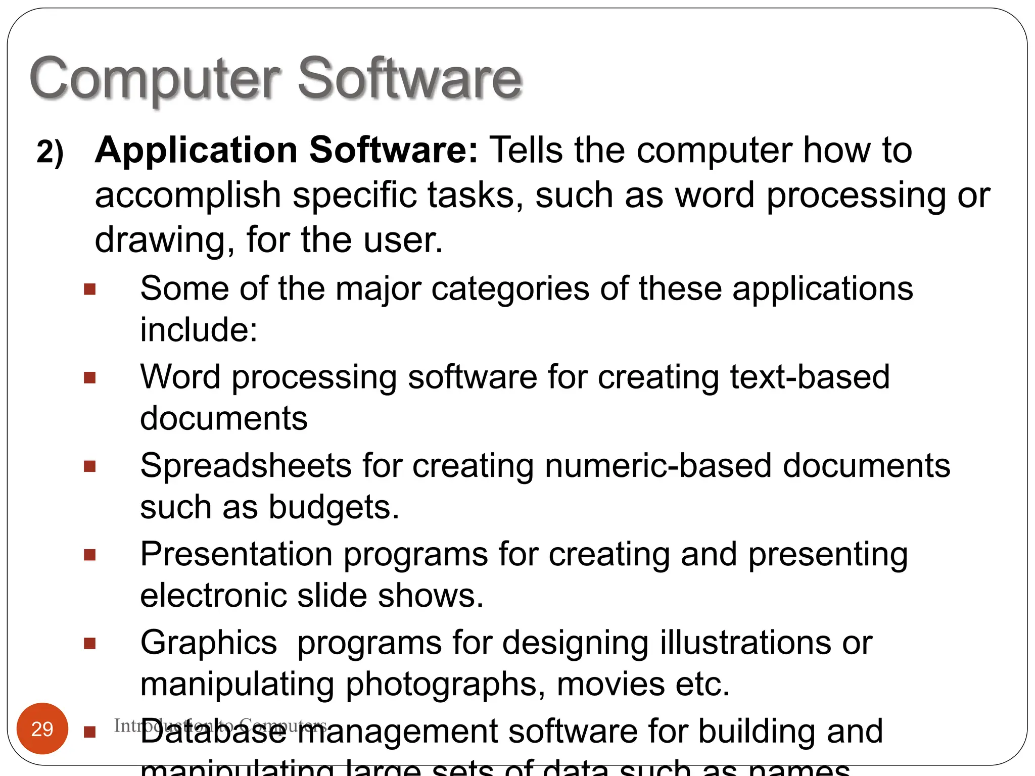 Computer Software
Introduction to Computers
29
2) Application Software: Tells the computer how to
accomplish specific tasks, such as word processing or
drawing, for the user.
 Some of the major categories of these applications
include:
 Word processing software for creating text-based
documents
 Spreadsheets for creating numeric-based documents
such as budgets.
 Presentation programs for creating and presenting
electronic slide shows.
 Graphics programs for designing illustrations or
manipulating photographs, movies etc.
 Database management software for building and
 
