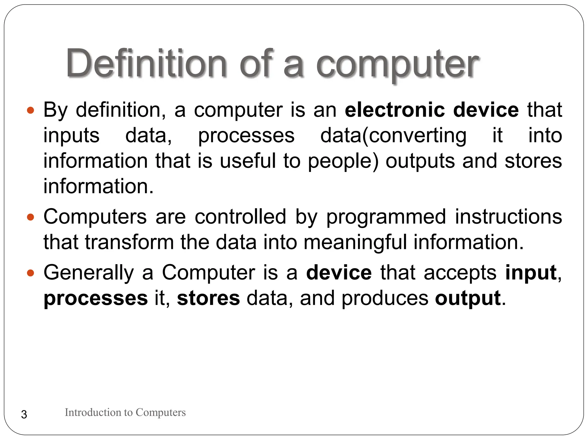 Definition of a computer
Introduction to Computers
3
 By definition, a computer is an electronic device that
inputs data, processes data(converting it into
information that is useful to people) outputs and stores
information.
 Computers are controlled by programmed instructions
that transform the data into meaningful information.
 Generally a Computer is a device that accepts input,
processes it, stores data, and produces output.
 