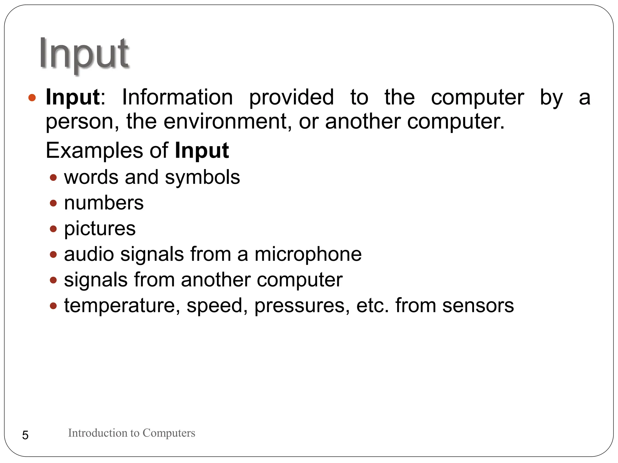 Input
Introduction to Computers
5
 Input: Information provided to the computer by a
person, the environment, or another computer.
Examples of Input
 words and symbols
 numbers
 pictures
 audio signals from a microphone
 signals from another computer
 temperature, speed, pressures, etc. from sensors
 