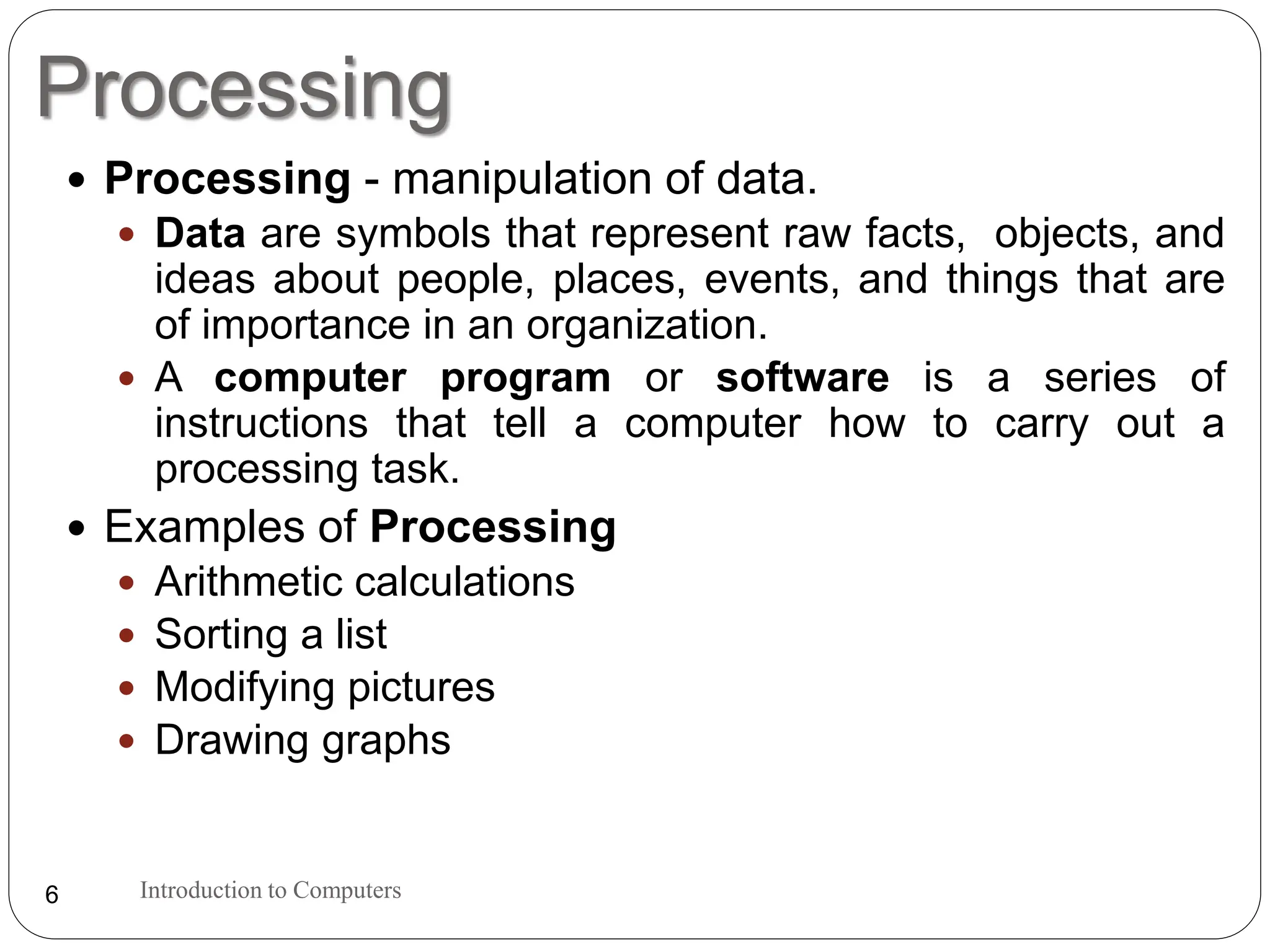 Processing
Introduction to Computers
6
 Processing - manipulation of data.
 Data are symbols that represent raw facts, objects, and
ideas about people, places, events, and things that are
of importance in an organization.
 A computer program or software is a series of
instructions that tell a computer how to carry out a
processing task.
 Examples of Processing
 Arithmetic calculations
 Sorting a list
 Modifying pictures
 Drawing graphs
 