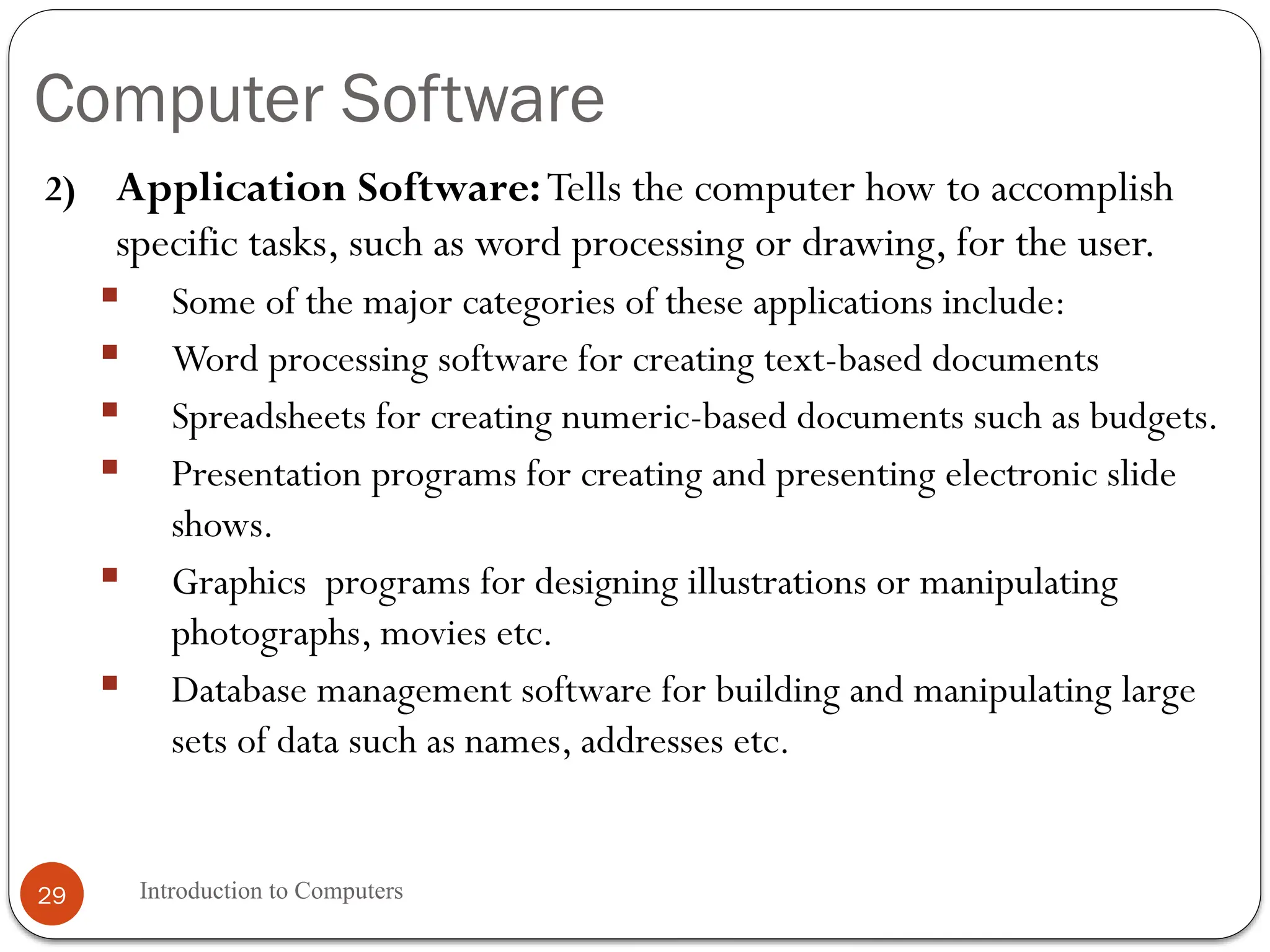Computer Software
Introduction to Computers
29
2) Application Software:Tells the computer how to accomplish
specific tasks, such as word processing or drawing, for the user.
 Some of the major categories of these applications include:
 Word processing software for creating text-based documents
 Spreadsheets for creating numeric-based documents such as budgets.
 Presentation programs for creating and presenting electronic slide
shows.
 Graphics programs for designing illustrations or manipulating
photographs, movies etc.
 Database management software for building and manipulating large
sets of data such as names, addresses etc.
 