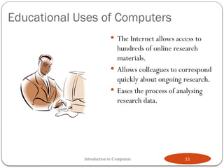 Educational Uses of Computers
 The Internet allows access to
hundreds of online research
materials.
 Allows colleagues to correspond
quickly about ongoing research.
 Eases the process of analysing
research data.
Introduction to Computers 11
 