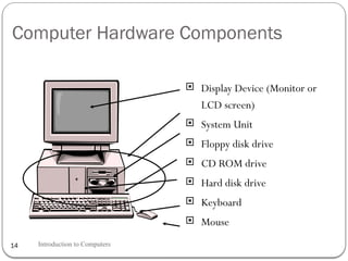 Computer Hardware Components
 Display Device (Monitor or
LCD screen)
 System Unit
 Floppy disk drive
 CD ROM drive
 Hard disk drive
 Keyboard
 Mouse
Introduction to Computers
14
 