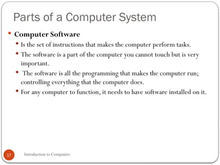 Parts of a Computer System
Introduction to Computers
17
 Computer Software
 Is the set of instructions that makes the computer perform tasks.
 The software is a part of the computer you cannot touch but is very
important.
 The software is all the programming that makes the computer run;
controlling everything that the computer does.
 For any computer to function, it needs to have software installed on it.
 