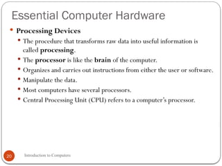 Essential Computer Hardware
Introduction to Computers
20
 Processing Devices
 The procedure that transforms raw data into useful information is
called processing.
 The processor is like the brain of the computer.
 Organizes and carries out instructions from either the user or software.
 Manipulate the data.
 Most computers have several processors.
 Central Processing Unit (CPU) refers to a computer’s processor.
 