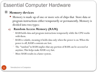 Essential Computer Hardware
Introduction to Computers
21
 Memory devices
 Memory is made up of one or more sets of chips that Store data or
program instructions either temporarily or permanently. Memory is
divided into two types:
a) Random Access Memory (RAM)
 RAM holds data and program instructions temporarily while the CPU works
with them.
 RAM is volatile, meaning it holds data only when the power is on.When the
power is off, RAM's contents are lost.
 The “random” in RAM implies that any portion of RAM can be accessed at
anytime.This helps make RAM very fast.
 More RAM results in a faster system.
 