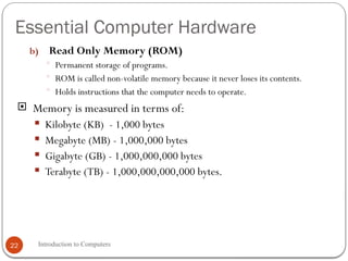 Essential Computer Hardware
Introduction to Computers
22
b) Read Only Memory (ROM)
 Permanent storage of programs.
 ROM is called non-volatile memory because it never loses its contents.
 Holds instructions that the computer needs to operate.
 Memory is measured in terms of:
 Kilobyte (KB) - 1,000 bytes
 Megabyte (MB) - 1,000,000 bytes
 Gigabyte (GB) - 1,000,000,000 bytes
 Terabyte (TB) - 1,000,000,000,000 bytes.
 