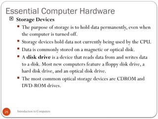 Essential Computer Hardware
Introduction to Computers
25
 Storage Devices
 The purpose of storage is to hold data permanently, even when
the computer is turned off.
 Storage devices hold data not currently being used by the CPU.
 Data is commonly stored on a magnetic or optical disk.
 A disk drive is a device that reads data from and writes data
to a disk. Most new computers feature a floppy disk drive, a
hard disk drive, and an optical disk drive.
 The most common optical storage devices are CDROM and
DVD-ROM drives.
 