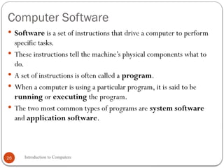 Computer Software
Introduction to Computers
26
 Software is a set of instructions that drive a computer to perform
specific tasks.
 These instructions tell the machine’s physical components what to
do.
 A set of instructions is often called a program.
 When a computer is using a particular program, it is said to be
running or executing the program.
 The two most common types of programs are system software
and application software.
 