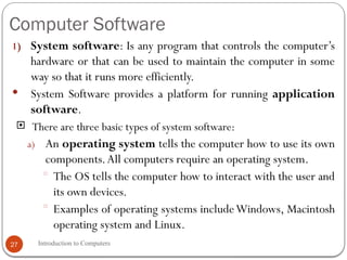 Computer Software
Introduction to Computers
27
1) System software: Is any program that controls the computer’s
hardware or that can be used to maintain the computer in some
way so that it runs more efficiently.
 System Software provides a platform for running application
software.
 There are three basic types of system software:
a) An operating system tells the computer how to use its own
components.All computers require an operating system.
 The OS tells the computer how to interact with the user and
its own devices.
 Examples of operating systems includeWindows, Macintosh
operating system and Linux.
 