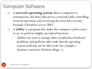 Computer Software
Introduction to Computers
28
b) A network operating system allows computers to
communicate and share data across a network while controlling
network operations and overseeing the network’s security.
Example isWindows server 2003.
c) A utility is a program that makes the computer system easier
to use or performs highly specialized functions.
 Utilities are used to manage disks, troubleshoot hardware
problems, and perform other tasks that the operating
system itself may not be able to do. For example a
Symantec antivirus, Partition Magic etc.
 