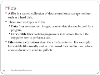 Files
Introduction to Computers
31
 A file is a named collection of data, stored on a storage medium
such as a hard disk.
 There are two types of files
 Data files contains text, images, or other data that can be used by a
program.
 Executable files contains programs or instructions that tell the
computer how to perform a task.
 Filename extensions describe a file’s contents. For example
Executable files usually end in .exe, word files end in .doc, adobe
acrobat documents end in .pdf etc.
 