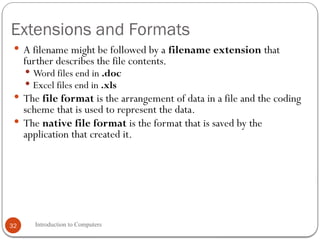 Extensions and Formats
 A filename might be followed by a filename extension that
further describes the file contents.
 Word files end in .doc
 Excel files end in .xls
 The file format is the arrangement of data in a file and the coding
scheme that is used to represent the data.
 The native file format is the format that is saved by the
application that created it.
Introduction to Computers
32
 