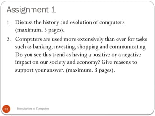 Assignment 1
Introduction to Computers
33
1. Discuss the history and evolution of computers.
(maximum. 3 pages).
2. Computers are used more extensively than ever for tasks
such as banking, investing, shopping and communicating.
Do you see this trend as having a positive or a negative
impact on our society and economy? Give reasons to
support your answer. (maximum. 3 pages).
 