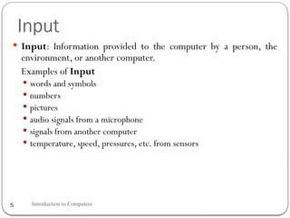 Input
Introduction to Computers
5
 Input: Information provided to the computer by a person, the
environment, or another computer.
Examples of Input
 words and symbols
 numbers
 pictures
 audio signals from a microphone
 signals from another computer
 temperature, speed, pressures, etc. from sensors
 