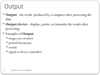 Output
Introduction to Computers
7
 Output - the result produced by a computer after processing the
data.
 Output device –displays, prints, or transmits the results after
processing.
 Examples of Output
 images on a monitor
 printed documents
 sounds
 signals to device controllers
 