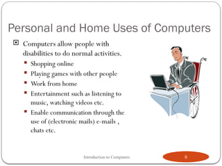 Personal and Home Uses of Computers
 Computers allow people with
disabilities to do normal activities.
 Shopping online
 Playing games with other people
 Work from home
 Entertainment such as listening to
music, watching videos etc.
 Enable communication through the
use of (electronic mails) e-mails ,
chats etc.
Introduction to Computers 9
 