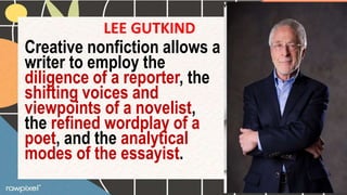 LEE GUTKIND
Creative nonfiction allows a
writer to employ the
diligence of a reporter, the
shifting voices and
viewpoints of a novelist,
the refined wordplay of a
poet, and the analytical
modes of the essayist.
 