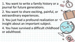 1. You want to write a family history or a
journal for future generations.
2. You want to share exciting, painful, or
extraordinary experiences.
3. You just had a profound realization or
insight about an important subject.
4. You have survived a difficult childhood
or adulthood.
 
