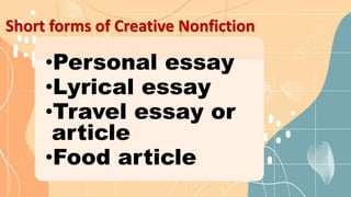 Short forms of Creative Nonfiction
•Personal essay
•Lyrical essay
•Travel essay or
article
•Food article
 